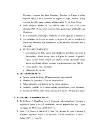 20 minutos, respuesta dura hasta 90 minutos. Reevaluar en 2 horas, sí no hay
respuesta clínica o en la saturación de oxígeno no seguir usándola. Sí hay
respuesta favorable puede continuar administrándola 0.5 mi. Cada 2 horas.
d. Puede ensayarse nebulización con solución salina 3% sola (4 mi) o con
adrenalinal/000 1.5 mgs, sí hay respuesta clínica puede seguir nebulizando cada
02-04 horas.
e. No es aconsejable la fisioterapia respiratoria en la fase aguda de la enfermedad.
f. Los antibióticos no deberán ser usados como parte del manejo, su aplicación
deberá estar sustentada en la demostración de una infección bacteriana (OMA,
neumonía).
g. MEDIDAS DE PREVENCIÓN:
 Descontaminación de las manos: es la medida más importante para evitar la
diseminación, deberá hacerse antes u después de examinar al paciente,
cuando se haya tenido contacto con objetos cercanos al paciente. Puede
hacerse con alcohol o lavado de manos con jabón antibacteriano (NE B).
 Uso de guantes, bata y mascarilla.
 Aislamiento del paciente.
B. CRITERIOS DE ALTA:
a. Paciente estable las últimas 12 horas respirando aire ambiental.
b. Alimentación que cubra 75% de sus requerimientos.
c. Padres entrenados en la limpieza de vías aéreas superiores.
d. Familiares confiables en el cuidado del niño principalmente los de alto riesgo.
e. Ausencia de APNEA en las últimas 24 horas (> 6 meses) y 48 horas (< 6 meses)
2. REFERENCIAS BIBLIOGRÁFICAS:
1. Tal G. Karinc C, Mandelberg A, ct al. Hypertonic saline/epinephrine Ireatment in
hospitalized infanls with viral bronchiolitis reduces hospitalization slay: 2 ycars
cxperience. Isr Mcd Assoc J. 2006; 8:169-73.
2. Drian A. K, Samim A. AQ, Kenl S, Flavin MP, Hopman W, Hotle S, Gander S.
Nebulized Hypertonic Satine in the Treatmcnt of Viral Bronchiolitis in Infanls. J
Pediatr. 2007; 151: 266-70.
 