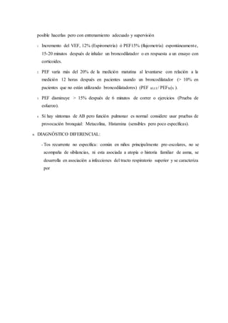 posible hacerlas pero con entrenamiento adecuado y supervisión
1. Incremento del VEF, 12% (Espirometría) ó PEF15% (flujometría) espontáneamente,
15-20 minutos después de inhalar un broncodilatador o en respuesta a un ensayo con
corticoides.
2. PEF varía más del 20% de la medición matutina al levantarse con relación a la
medición 12 horas después en pacientes usando un broncodilatador (> 10% en
pacientes que no están utilizando broncodilatadores) (PEF MAX/ PEFM|N ).
3. PEF disminuye > 15% después de 6 minutos de correr o ejercicios (Prueba de
esfuerzo).
4. Sí hay síntomas de AB pero función pulmonar es normal considere usar pruebas de
provocación bronquial: Metacolina, Histamina (sensibles pero poco específicas).
B. DIAGNÓSTICO DIFERENCIAL:
• Tos recurrente no específica: común en niños principalmente pre-escolares, no se
acompaña de sibilancias, ni esta asociada a atopía o historia familiar de asma, se
desarrolla en asociación a infecciones del tracto respiratorio superior y se caracteriza
por
 