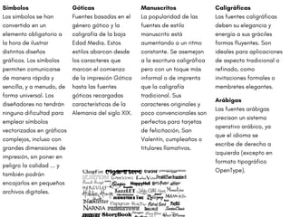 Símbolos
Los símbolos se han
convertido en un
elemento obligatorio a
la hora de ilustrar
distintos diseños
gráficos. Los símbolos
permiten comunicarse
de manera rápida y
sencilla, y a menudo, de
forma universal. Los
diseñadores no tendrán
ninguna dificultad para
emplear símbolos
vectorizados en gráficos
complejos, incluso con
grandes dimensiones de
impresión, sin poner en
peligro la calidad ... y
también podrán
encajarlos en pequeños
archivos digitales.
Arábigas
Las fuentes arábigas
precisan un sistema
operativo arábico, ya
que el idioma se
escribe de derecha a
izquierda (excepto en
formato tipográfico
OpenType).
Manuscritos
La popularidad de las
fuentes de estilo
manuscrito está
aumentando a un ritmo
constante. Se asemejan
a la escritura caligráfica
pero con un toque más
informal o de imprenta
que la caligrafía
tradicional. Sus
caracteres originales y
poco convencionales son
perfectos para tarjetas
de felicitación, San
Valentín, cumpleaños o
titulares llamativos.
Caligráficas
Las fuentes caligráficas
deben su elegancia y
energía a sus gráciles
formas fluyentes. Son
ideales para aplicaciones
de aspecto tradicional o
refinado, como
invitaciones formales o
membretes elegantes.
Góticas
Fuentes basadas en el
género gótico y la
caligrafía de la baja
Edad Media. Estos
estilos abarcan desde
los caracteres que
marcan el comienzo
de la impresión Gótica
hasta las fuentes
góticas recargadas
características de la
Alemania del siglo XIX.
 