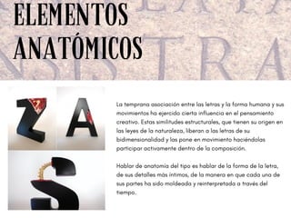 ELEMENTOS
ANATÓMICOS
La temprana asociación entre las letras y la forma humana y sus
movimientos ha ejercido cierta influencia en el pensamiento
creativo. Estas similitudes estructurales, que tienen su origen en
las leyes de la naturaleza, liberan a las letras de su
bidimensionalidad y las pone en movimiento haciéndolas
participar activamente dentro de la composición.
Hablar de anatomía del tipo es hablar de la forma de la letra,
de sus detalles más íntimos, de la manera en que cada una de
sus partes ha sido moldeada y reinterpretada a través del
tiempo.
 