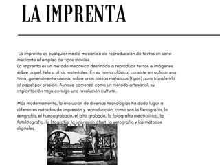 LA IMPRENTA
 La imprenta es cualquier medio mecánico de reproducción de textos en serie
mediante el empleo de tipos móviles.
La imprenta es un método mecánico destinado a reproducir textos e imágenes
sobre papel, tela u otros materiales. En su forma clásica, consiste en aplicar una
tinta, generalmente oleosa, sobre unas piezas metálicas (tipos) para transferirla
al papel por presión. Aunque comenzó como un método artesanal, su
implantación trajo consigo una revolución cultural.
Más modernamente, la evolución de diversas tecnologías ha dado lugar a
diferentes métodos de impresión y reproducción, como son la flexografía, la
serigrafía, el huecograbado, el alto grabado, la fotografía electrolítica, la
fotolitografía, la litografía, la impresión ófset, la xerografía y los métodos
digitales.
 