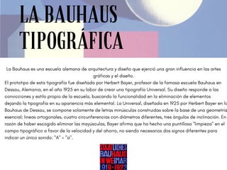 LA BAUHAUS
TIPOGRÁFICA
La Bauhaus es una escuela alemana de arquitectura y diseño que ejerció una gran influencia en las artes
gráficas y el diseño.
El prototipo de esta tipografía fue diseñada por Herbert Bayer, profesor de la famosa escuela Bauhaus en
Dessau, Alemania, en el año 1925 en su labor de crear una tipografía Universal. Su diseño responde a las
convicciones y estilo propio de la escuela, buscando la funcionalidad en la eliminación de elementos
dejando la tipografía en su apariencia más elemental. La Universal, diseñada en 1925 por Herbert Bayer en la
Bauhaus de Dessau, se compone solamente de letras minúsculas construidas sobre la base de una geometría
esencial; lineas ortogonales, cuatro circunferencias con diámetros diferentes, tres ángulos de inclinación. En
razón de haber escogido eliminar las mayúsculas, Bayer afirma que ha hecho una puntillosa "limpieza" en el
campo tipográfico a favor de la velocidad y del ahorro, no siendo necesarios dos signos diferentes para
indicar un único sonido: "A" = "a".
 