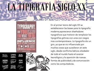 LA TIPIGRAFÍA SIGLO XX
En el primer tercio del siglo XX se
establecieron las bases para la tipografía
moderna,aparecieron diseñadores
tipográficos que trataron de remplazar las
tipografías góticas con unas con rasgos
mas contemporáneos. La tipografía dio un
giro, ya que se vio influenciada por
muchas cosas que sucedieron en este
siglo, desde conflictos bélicos alrededor
de todo el mundo hasta el avance
tecnológico y la aparición de nuevas
formas de publicidad y de comunicación
como las computadoras. 
 