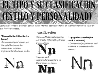 EL TIPO Y SU CLASIFICACIÓN
(ESTILO Y PERSONALIDAD)
Los tipos de letras se clasifican por sus estilos y formas ademas de tomar en cuanta el momento o lugar en
que fueron diseñadas.
 
*Tipografía Serif (Con Serif o
Roman)
-Romanas Antiguas(poseen serif
triangular)Derivan de las
inscripciones romanas,
originalmente talladas en piedra.
-Romanas Modernas (presentan
serif lineal o filiforme) Son trazos
gruesos y finos
casificación
-Egipcias (serif
cuadrangular)presentar o no
diferencia en los trazos.
*Tipografías Lineales (Sin
Serif  o Paloseco)
- Geométricas(no presentan serif
o remate ni diferencia en los
trazos)
 