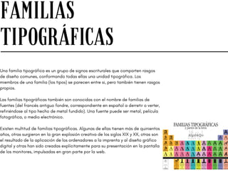 FAMILIAS
TIPOGRÁFICAS
Una familia tipográfica es un grupo de signos escriturales que comparten rasgos
de diseño comunes, conformando todas ellas una unidad tipográfica. Los
miembros de una familia (los tipos) se parecen entre si, pero también tienen rasgos
propios.
Las familias tipográficas también son conocidas con el nombre de familias de
fuentes (del francés antiguo fondre, correspondiente en español a derretir o verter,
refiriéndose al tipo hecho de metal fundido). Una fuente puede ser metal, película
fotográfica, o medio electrónico.
Existen multitud de familias tipográficas. Algunas de ellas tienen más de quinientos
años, otras surgieron en la gran explosión creativa de los siglos XIX y XX, otras son
el resultado de la aplicación de los ordenadores a la imprenta y al diseño gráfico
digital y otras han sido creadas explícitamente para su presentación en la pantalla
de los monitores, impulsadas en gran parte por la web.
 