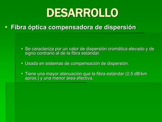  Fibra óptica compensadora de dispersión
 Se caracteriza por un valor de dispersión cromática elevado y de
signo contrario al de la fibra estándar.
 Usada en sistemas de compensación de dispersión.
 Tiene una mayor atenuación que la fibra estándar (0,5 dB/km
aprox.) y una menor área efectiva.
DESARROLLO
 