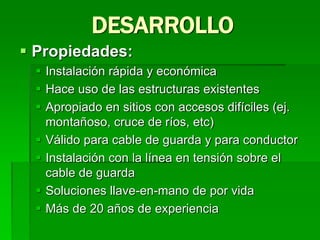  Propiedades:
 Instalación rápida y económica
 Hace uso de las estructuras existentes
 Apropiado en sitios con accesos difíciles (ej.
montañoso, cruce de ríos, etc)
 Válido para cable de guarda y para conductor
 Instalación con la línea en tensión sobre el
cable de guarda
 Soluciones llave-en-mano de por vida
 Más de 20 años de experiencia
DESARROLLO
 