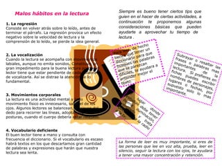 Siempre es bueno tener ciertos tips que guien en el hacer de ciertas actividades, a continuación  te proponemos algunas  consideraciones  básicas que   pueden ayudarte a aprovechar   tu tiempo de  lectura . Para leer, de hecho tienes que tener un diccionario para que busques las palabras que te parezcan dificiles, te ayudara a entender mejor el texto.   Subrayar o resaltar las frases o palabras mas importantes de la lectura.   Si prefieres en fichas puedes escribir nombres de personajes, lugares o fechas, por supuesto solo lo mas importante.  La forma de leer es muy importante, si eres de las personas que lee en voz alta, prueba, leer en silencio, seguir la lectura con los ojos, te ayudara a tener una mayor concentración y retención.  El lugar donde estudias debe tener buena iluminación, ventilado y trata que no esta la radio o la tv. Malos hábitos en la lectura   1. La regresión   Consiste en volver atrás sobre lo leído, antes de terminar el párrafo. La regresión provoca un efecto negativo sobre la velocidad de lectura y la comprensión de lo leído, se pierde la idea general.  2. La vocalización   Cuando la lectura se acompaña con movimientos labiales, aunque no emita sonidos. Constituye un gran impedimento para la buena lectura porque el lector tiene que estar pendiente de cada palabra y de vocalizarla. Así se distrae la atención de lo fundamental.  3. Movimientos corporales   La lectura es una actividad mental y todo movimiento físico es innecesario, salvo el de los ojos. Algunos lectores se balancean, se sirven del dedo para recorrer las líneas, adoptan malas posturas, cuando el cuerpo debería estar relajado.  4. Vocabulario deficiente   El buen lector tiene a mano y consulta con frecuencia el diccionario. Si el vocabulario es escaso habrá textos en los que descartamos gran cantidad de palabras y expresiones que harán que nuestra lectura sea lenta.  