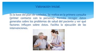 Es la base del plan de cuidados. Se realiza en la primera consulta
(primer contacto con la persona). Permite recoger datos
generales sobre los problemas de salud del paciente y ver qué
factores influyen sobre éstos. Facilita la ejecución de las
intervenciones.
Valoración inicial.
 