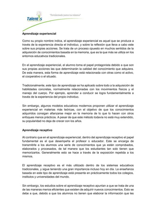 Aprendizaje experiencial
Como su propio nombre indica, el aprendizaje experiencial es aquel que se produce a
través de la experiencia directa el individuo, y sobre la reflexión que lleva a cabo este
sobre sus propias acciones. Se trata de un proceso opuesto en muchos sentidos de la
adquisición de conocimientos basada en la memoria, que es la que más se utiliza en los
entornos educativos tradicionales.
En el aprendizaje experiencial, el alumno toma el papel protagonista debido a que son
sus propias acciones las que determinarán la calidad del conocimiento que adquiera.
De esta manera, esta forma de aprendizaje está relacionada con otras como el activo,
el cooperativo o el situado.
Tradicionalmente, este tipo de aprendizaje se ha aplicado sobre todo a la adquisición de
habilidades concretas, normalmente relacionadas con los movimientos físicos y el
manejo del cuerpo. Por ejemplo, aprender a conducir se logra fundamentalmente a
través de la experiencia del propio individuo.
Sin embargo, algunos modelos educativos modernos proponen utilizar el aprendizaje
experiencial en materias más teóricas, con el objetivo de que los conocimientos
adquiridos consigan afianzarse mejor en la memoria de lo que lo hacen con otros
enfoques menos prácticos. A pesar de que este método todavía no está muy extendido,
su popularidad no deja de crecer con los años.
Aprendizaje receptivo
Al contrario que en el aprendizaje experiencial, dentro del aprendizaje receptivo el papel
fundamental es el que desempeña el profesor o educador. Este se encarga de
transmitirle a los alumnos una serie de conocimientos que ya están comprobados,
elaborados y procesados, de tal manera que los estudiantes tan solo tienen que
memorizarlos. Generalmente esto se hace a través de la exposición repetida a los
mismos.
El aprendizaje receptivo es el más utilizado dentro de los sistemas educativos
tradicionales, y sigue teniendo una gran importancia incluso hoy en día. La enseñanza
basada en este tipo de aprendizaje está presente en prácticamente todos los colegios,
institutos y universidades del mundo.
Sin embargo, los estudios sobre el aprendizaje receptivo apuntan a que se trata de una
de las maneras menos eficientes que existen de adquirir nuevos conocimientos. Esto se
debe a que, debido a que los alumnos no tienen que elaborar la información que les
 