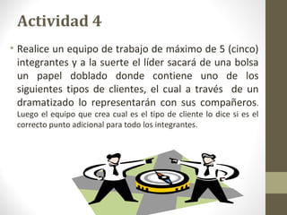 Momentos Críticos de la
verdad
• Al analizar uno a uno los momentos de verdad, se
identifican algunos cuyo buen manejo es fundamental
para mantener al cliente satisfecho, se les denomina
momentos críticos de la verdad.
• El gerente hábil, debe ubicar frente a estos momentos
críticos de la verdad, a los empleados que cuenten con
las habilidades necesarias y suficientes para asegurar
experiencias positivas en los clientes. Esto aumenta las
posibilidades de generar confianza en los clientes,
lealtad y nuevas compras. Se trata entonces de escuchar
al cliente, de conocerlo y actuar para suministrarle los
bienes y/o servicios, que satisfagan sus necesidades y
prestarle un servicio que cubra sus expectativas.
 
