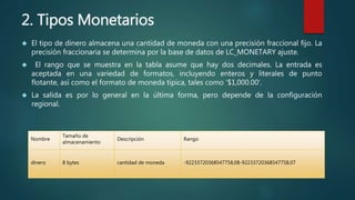 2. Tipos Monetarios 
 El tipo de dinero almacena una cantidad de moneda con una precisión fraccional fijo. La 
precisión fraccionaria se determina por la base de datos de LC_MONETARY ajuste. 
 El rango que se muestra en la tabla asume que hay dos decimales. La entrada es 
aceptada en una variedad de formatos, incluyendo enteros y literales de punto 
flotante, así como el formato de moneda típica, tales como '$1,000.00‘. 
 La salida es por lo general en la última forma, pero depende de la configuración 
regional. 
Nombre 
Tamaño de 
almacenamiento 
Descripción Rango 
dinero 8 bytes cantidad de moneda -92233720368547758,08-92233720368547758,07 
 