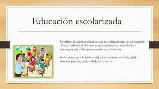 Educación escolarizada
Se refiere al sistema educativo que se realiza dentro de un salón de
clases, en donde el docente es quien planea las actividades y
estrategias que utiliza para enseñar a su alumnos.
Se determina por la institución y los criterios oficiales, edad,
estudios previos, la localidad, entre otros.
 