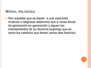 MORAL RELIGIOSA
 Son aquellas que se basan a una creencias
místicas o religiosas determina que a veces llevan
de generación en generación y siguen los
mandamientos de su doctrina,(supongo que es
como los catolicos que tienen varios dias festivos)
 