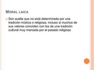 MORAL LAICA
 Son auella que no está determinada por una
tradición mística o religiosa, incluso si muchos de
sus valores coinciden con los de una tradición
cultural muy marcada por el pasado religioso
 