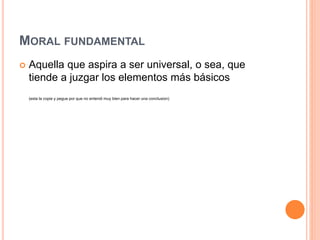 MORAL FUNDAMENTAL
 Aquella que aspira a ser universal, o sea, que
tiende a juzgar los elementos más básicos
(esta la copie y pegue por que no entendi muy bien para hacer una conclusion)
 