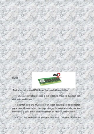 DDR3
Todos las memorias DDR-3 cuentan con 240 terminales.
+ Una característica es que si no todas, la mayoría cuentan con
disipadores de calor.
+ Cuentan con una muesca en un lugar estratégico del conector,
para que al insertarlas, no haya riesgo de colocarlas de manera
incorrecta ó para evitar que se inserten en ranuras inadecuadas.
+ Como sus antecesores, pueden estar ó no ocupadas todas sus
 