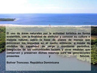 El uso de áreas naturales por la actividad turística en forma
sostenible, con la finalidad de disfrutar y conocer su cultura e
historia natural, sobre la base de planes de manejo que
minimicen los impactos en el medio ambiente, a través de
modelos de capacidad de carga y monitoreo periódico,
integración de las comunidades locales y otras medidas que
conserven y preserven dichas reservas para las generaciones
presentes y futuras.
Bolívar Troncoso. República Dominicana
 
