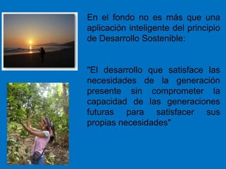 En el fondo no es más que una
aplicación inteligente del principio
de Desarrollo Sostenible:
"El desarrollo que satisface las
necesidades de la generación
presente sin comprometer la
capacidad de las generaciones
futuras para satisfacer sus
propias necesidades"
 