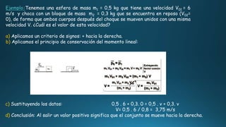 Ejemplo:Tenemos una esfera de masa m1 = 0,5 kg que tiene una velocidad V01 = 6
m/s y choca con un bloque de masa m2 = 0,3 kg que se encuentra en reposo (V02=
0), de forma que ambos cuerpos después del choque se mueven unidos con una misma
velocidad V. ¿Cuál es el valor de esta velocidad?
a) Aplicamos un criterio de signos: + hacia la derecha.
b) Aplicamos el principio de conservación del momento lineal:
c) Sustituyendo los datos: 0,5 . 6 + 0,3. 0 = 0,5 . v + 0,3. v
V= 0,5 . 6 / 0,8 = 3,75 m/s
d) Conclusión: Al salir un valor positivo significa que el conjunto se mueve hacia la derecha.
 