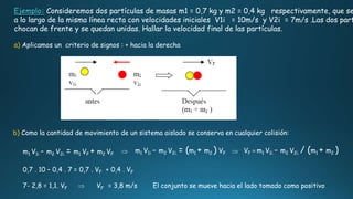 b) Como la cantidad de movimiento de un sistema aislado se conserva en cualquier colisión:
Ejemplo: Consideremos dos partículas de masas m1 = 0,7 kg y m2 = 0,4 kg respectivamente, que se
a lo largo de la misma línea recta con velocidades iniciales V1i = 10m/s y V2i = 7m/s .Las dos part
chocan de frente y se quedan unidas. Hallar la velocidad final de las partículas.
a) Aplicamos un criterio de signos : + hacia la derecha
m1 V1i - m2 V2i. = m1 VF + m2 VF
m1 V1i - m2 V2i. = (m1 + m2 ) VF VF = m1 V1i - m2 V2i. / (m1 + m2 )
0,7 . 10 – 0,4 . 7 = 0,7 . VF + 0,4 . VF
7- 2,8 = 1,1. VF VF = 3,8 m/s El conjunto se mueve hacia el lado tomado como positivo
 