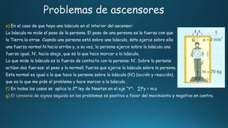 e) En el caso de que haya una báscula en el interior del ascensor:
La báscula no mide el peso de la persona. El peso de una persona es la fuerza con que
la Tierra la atrae. Cuando una persona está sobre una báscula, ésta ejerce sobre ella
una fuerza normal N hacia arriba y, a su vez, la persona ejerce sobre la báscula una
fuerza igual, N’, hacia abajo, que es la que hace marcar a la báscula.
Lo que mide la báscula es la fuerza de contacto con la persona: N’. Sobre la persona
actúan dos fuerzas: el peso y la normal( fuerza que ejerce la báscula sobre la persona.
Esta normal es igual a la que hace la persona sobre la báscula (N’) (acción y reacción),
que es lo que me pide el problema y hace marcar a la báscula .
f) En todos los casos se aplica la 2ª ley de Newton en el eje “Y”:
g)
 