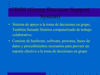 GDSS (Group Decision Support System) Sistema de apoyo a la toma de decisiones en grupo. También llamado Sistema computarizado de trabajo colaborativo.  Consiste de hardware, software, personas, bases de datos y procedimientos necesarios para proveer un soporte efectivo a la toma de decisiones en grupo 