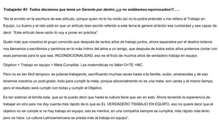 Trabajador #3 Todos decíamos que tenía un Gerente por dentro ¡¡¡y no estábamos equivocados!!!…..
“No te envidio en la escritura de ese artículo, porque quien no lo ha vivido así no lo podrá entender y me refiero al Trabajo en
Equipo. Lo bueno y el reto está en que un artículo bien escrito referido a este tema le genere al lector esa curiosidad y sea capaz de
decir: “Este artículo tiene razón lo voy a poner en práctica”.
Quién más que nosotros el grupo conocido que después de tantos años de trabajo juntos, ahora separados por el destino todavía
nos llamamos o escribimos y sentimos en lo más íntimo del alma a un amigo, que después de todos estos años podemos contar con
esas personas para lo que sea, INCONDICIONALIDAD, eso es el fruto de muchos años de verdadero trabajo en equipo.
Objetivo + Trabajo en equipo = Meta Cumplida. Las matemáticas no fallan O+TE =MC.
Pero no es tan fácil tampoco, es joderse trabajando, sacrificando muchas veces hasta a la familia, sudor, amanecidas y de eso
tenemos nosotros un post-grado, todo para cumplir la meta, porque adicionalmente no es una meta, son varias y al mismo tiempo,
pero el resultado será cumplir con todas y cumplir el Objetivo.
Es tan extenso el temita este, que yo te puedo decir que hasta la cultura tiene que ver en esto. Ahora teniendo la experiencia de
trabajar en otro país me doy cuenta más rápido de lo que es EL VERDADERO TRABAJO EN EQUIPO, eso no quiere decir que el
objetivo no se cumpla si no hay trabajo en equipo, eso es mentira, en una compañía siempre se cumplirá, más rápido más lento
pero se hace. La cultura Latinoamericana se presta más al trabajo en equipo”.
 