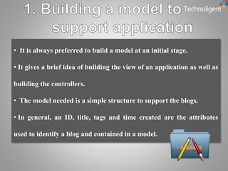 • It is always preferred to build a model at an initial stage.
• It gives a brief idea of building the view of an application as well as
building the controllers.
• The model needed is a simple structure to support the blogs.
• In general, an ID, title, tags and time created are the attributes
used to identify a blog and contained in a model.
 
