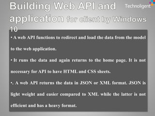 • A web API functions to redirect and load the data from the model
to the web application.
• It runs the data and again returns to the home page. It is not
necessary for API to have HTML and CSS sheets.
•. A web API returns the data in JSON or XML format. JSON is
light weight and easier compared to XML while the latter is not
efficient and has a heavy format.
 