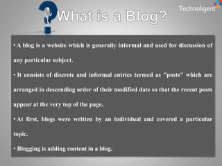 • A blog is a website which is generally informal and used for discussion of
any particular subject.
• It consists of discrete and informal entries termed as "posts" which are
arranged in descending order of their modified date so that the recent posts
appear at the very top of the page.
• At first, blogs were written by an individual and covered a particular
topic.
• Blogging is adding content in a blog.
 