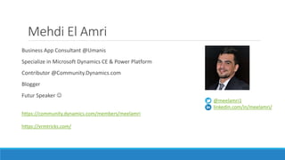 Mehdi El Amri
Business App Consultant @Umanis
Specialize in Microsoft Dynamics CE & Power Platform
Contributor @Community.Dynamics.com
Blogger
Futur Speaker 
https://community.dynamics.com/members/meelamri
https://xrmtricks.com/
@meelamri1
linkedin.com/in/meelamri/
 