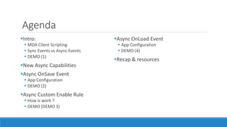 Agenda
Intro:
 MDA Client Scripting
 Sync Events vs Async Events
 DEMO (1)
New Async Capabilities
Async OnSave Event
 App Configuration
 DEMO (2)
Async Custom Enable Rule
 How is work ?
 DEMO (DEMO 3)
Async OnLoad Event
 App Configuration
 DEMO (4)
Recap & resources
 