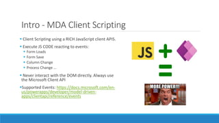 Intro - MDA Client Scripting
 Client Scripting using a RICH JavaScript client APIS.
 Execute JS CODE reacting to events:
 Form Loads
 Form Save
 Column Change
 Process Change …
 Never interact with the DOM directly. Always use
the Microsoft Client API
Supported Events: https://docs.microsoft.com/en-
us/powerapps/developer/model-driven-
apps/clientapi/reference/events
 