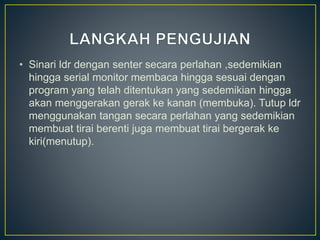 • Sinari ldr dengan senter secara perlahan ,sedemikian
hingga serial monitor membaca hingga sesuai dengan
program yang telah ditentukan yang sedemikian hingga
akan menggerakan gerak ke kanan (membuka). Tutup ldr
menggunakan tangan secara perlahan yang sedemikian
membuat tirai berenti juga membuat tirai bergerak ke
kiri(menutup).
 