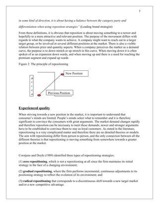 7
in some kind of direction, it is about having a balance between the category party and
differentiation when using reposition strategies” (Leading brand strategist)
From these definitions, it is obvious that reposition is about moving something to a newer and
hopefully to a more attractive and relevant position. The purpose of the movement differs with
regards to what the company wants to achieve. A company might want to reach out to a larger
target group, or be involved in several different positions at the market. There is also a visible
relation between price and quantity aspects. When a company perceives the market as a demand
curve, the purpose is to down stretch or up stretch in this curve. When moving down it is often
spoken of as an expansion down wards, and when moving up and there is a need for reaching the
premium segment and expand up wards
Figure 2: The principle of repositioning
Experienced quality
When striving towards a new position in the market, it is important to understand that
consumer’s minds are limited. People’s minds select what to remember and it is therefore
significant to convince the consumers with great arguments. The market demand changes rapidly
and therefore reposition can be necessary to meet these demands, newer and stronger arguments
have to be established to convince them to stay as loyal customers. As stated in the literature,
repositioning is a very complicated matter and therefore there are no detailed theories or models.
The aim with repositioning differ from person to person, and the only connection between all the
different theories is that repositioning is moving something from somewhere towards a greater
position at the market.
Corstjens and Doyle (1989) identified three types of repositioning strategies:
(1) zero repositioning, which is not a repositioning at all since the firm maintains its initial
strategy in the face of a changing environment;
(2) gradual repositioning, where the firm performs incremental, continuous adjustments to its
positioning strategy to reflect the evolution of its environment; and
(3) radical repositioning that corresponds to a discontinuous shift towards a new target market
and/or a new competitive advantage.
New Position
Previous Position
p
r
i
c
e
 