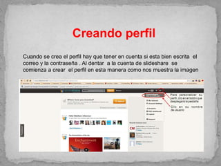 Creando perfil
Cuando se crea el perfil hay que tener en cuenta si esta bien escrita el
correo y la contraseña . Al dentar a la cuenta de slideshare se
comienza a crear el perfil en esta manera como nos muestra la imagen
 