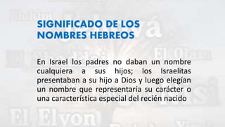 SIGNIFICADO DE LOS
NOMBRES HEBREOS
En Israel los padres no daban un nombre
cualquiera a sus hijos; los Israelitas
presentaban a su hijo a Dios y luego elegían
un nombre que representaría su carácter o
una característica especial del recién nacido
 
