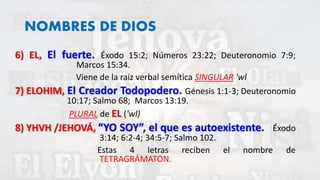 NOMBRES DE DIOS
6) EL, El fuerte. Éxodo 15:2; Números 23:22; Deuteronomio 7:9;
Marcos 15:34.
Viene de la raíz verbal semítica SINGULAR 'wl
7) ELOHIM, El Creador Todopodero. Génesis 1:1-3; Deuteronomio
10:17; Salmo 68; Marcos 13:19.
PLURAL de EL ('wl)
8) YHVH /JEHOVÁ, “YO SOY”, el que es autoexistente. Éxodo
3:14; 6:2-4; 34:5-7; Salmo 102.
Estas 4 letras reciben el nombre de
TETRAGRÁMATON.
 