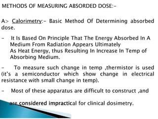 METHODS OF MEASURING ABSORDED DOSE:-
A> Calorimetry:- Basic Method Of Determining absorbed
dose.
- It Is Based On Principle That The Energy Absorbed In A
Medium From Radiation Appears Ultimately
As Heat Energy, thus Resulting In Increase In Temp of
Absorbing Medium.
- To measure such change in temp ,thermistor is used
(it’s a semiconductor which show change in electrical
resistance with small change in temp).
- Most of these apparatus are difficult to construct ,and
considered impractical for clinical dosimetry.
 