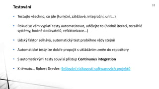 • Testujte všechno, co jde (funkční, zátěžové, integrační, unit…)
• Pokud se vám vyplatí testy automatizovat, udělejte to (hodně iterací, rozsáhlé
systémy, hodně dodavatelů, refaktorizace…)
• Lidský faktor selhává, automatický test proběhne vždy stejně
• Automatické testy lze dobře propojit s ukládáním změn do repository
• S automatickými testy souvisí přístup Continuous integration
• K tématu… Robert Dresler: Snižování rizikovosti softwarových projektů
Testování 31
 