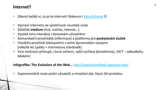• (Skoro) každý ví, co je to Internet! Dokonce i Věra Pohlová 
• Význam Internetu ve společnosti neustále roste
• Důležité médium (tisk, rozhlas, televize…)
• Vysoká míra interakce s koncovým uživatelem
• Komunikační prostředek (informace) a platforma pro poskytování služeb
• Flexibilní prostředí (ekosystém) s velmi dynamickým vývojem
(několik let zpátky = internetový středověk)
• Více možností přístupů, různá zařízení, vyšší rychlost (konektivita), 24/7 – odkudkoliv,
kdykoliv!
Infografika: The Evolution of the Web… http://evolutionofweb.appspot.com/
• Exponenciálně roste počet uživatelů a množství dat, která Sítí protečou
Internet? 4
 