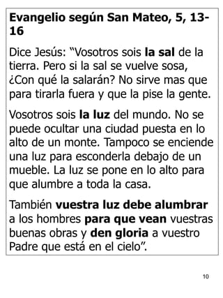 10
Evangelio según San Mateo, 5, 13-
16
Dice Jesús: “Vosotros sois la sal de la
tierra. Pero si la sal se vuelve sosa,
¿Con qué la salarán? No sirve mas que
para tirarla fuera y que la pise la gente.
Vosotros sois la luz del mundo. No se
puede ocultar una ciudad puesta en lo
alto de un monte. Tampoco se enciende
una luz para esconderla debajo de un
mueble. La luz se pone en lo alto para
que alumbre a toda la casa.
También vuestra luz debe alumbrar
a los hombres para que vean vuestras
buenas obras y den gloria a vuestro
Padre que está en el cielo”.
 