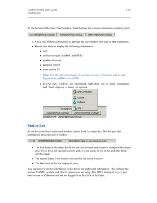Toad for Oracle User Guide
Toad Basics
118
At the bottom of the main Toad window, Toad displays the various connections currently open.
l Click one of these connections to activate the last window you used in that connection.
l Hover over them to display the following information:
l user
l connection type (sysDBA, sysOPER)
l sysdate on server
l database version
l your session ID
Note: The SID will only display if you have access to V$session and are not
logged in as sysDBA or sysOPER.
l If your SQL windows are maximized, right-click one of these connections
and Toad displays a menu of options.                 
Status Bar
At the bottom of each individual window within Toad is a status bar. This bar provides
information about the active window.
l The first frame in the status bar is the row and column your cursor is located in the results
grid. If you have not opened a results grid, or your cursor is not in the grid, this frame
will be blank.
l The second frame is the connection used by the active window.
l The last frame is the last displayed error.
You can hover over the information in this bar to see additional information. This includes the
session ID (SID), sysdate, and Oracle version you are using. The SID is displayed only if you
have access to V$Session and are not logged in as SysDBA or SysOper.
 