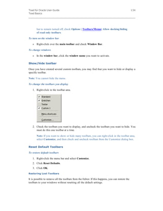 Toad for Oracle User Guide
Toad Basics
134
bar to remain turned off, check Options | Toolbars/Menus| Allow docking/hiding
of read only toolbars.
To turn on the window bar
» Right-click over the main toolbar and check Window Bar.
To change windows
» In the window bar, click the window name you want to activate.
Show/hide toolbar
Once you have created several custom toolbars, you may find that you want to hide or display a
specific toolbar.
Note: You cannot hide the menu.
To change the toolbars you display
1. Right-click in the toolbar area.
2. Check the toolbars you want to display, and uncheck the toolbars you want to hide. You
must do this one toolbar at a time.
Note: If you want to show or hide many toolbars, you can right-click in the toolbar area,
select Customize, and then check and uncheck toolbars from the Customize dialog box.
Reset Default Toolbars
To restore default toolbars
1. Right-click the menu bar and select Customize.
2. Click Reset Defaults.
3. Click OK.
Restoring Lost Toolbars
It is possible to remove all the toolbars from the Editor. If this happens, you can restore the
toolbars to your windows without resetting all the default settings.
 