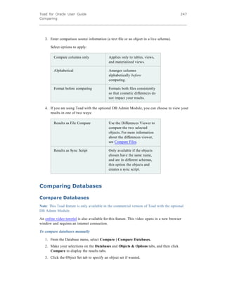 Toad for Oracle User Guide
Comparing
247
3. Enter comparison source information (a text file or an object in a live schema).
Select options to apply:
Compare columns only Applies only to tables, views,
and materialized views.
Alphabetical Arranges columns
alphabetically before
comparing.
Format before comparing Formats both files consistently
so that cosmetic differences do
not impact your results.
4. If you are using Toad with the optional DB Admin Module, you can choose to view your
results in one of two ways:
Results as File Compare Use the Differences Viewer to
compare the two selected
objects. For more information
about the differences viewer,
see Compare Files.
Results as Sync Script Only available if the objects
chosen have the same name,
and are in different schemas,
this option the objects and
creates a sync script.
Comparing Databases
Compare Databases
Note: This Toad feature is only available in the commercial version of Toad with the optional
DB Admin Module.
An online video tutorial is also available for this feature. This video opens in a new browser
window and requires an internet connection.
To compare databases manually
1. From the Database menu, select Compare | Compare Databases.
2. Make your selections on the Databases and Objects & Options tabs, and then click
Compare to display the results tabs.
3. Click the Object Set tab to specify an object set if wanted.
 
