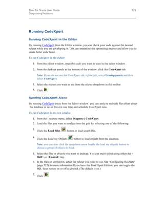 Toad for Oracle User Guide
Diagnosing Problems
321
Running CodeXpert
Running CodeXpert in the Editor
By running CodeXpert from the Editor window, you can check your code against the desired
ruleset while you are developing it. This can streamline the optimizing process and allow you to
create better code faster.
To run CodeXpert in the Editor
1. From the editor window, open the code you want to scan in the editor window.
2. From the desktop panels at the bottom of the window, click the CodeXpert tab.
Note: If you do not see the CodeXpert tab, right-click, select Desktop panels and then
select CodeXpert.
3. Select the ruleset you want to use from the ruleset dropdown in the toolbar.
4. Click .
Running CodeXpert Alone
By running CodeXpert away from the Editor window, you can analyze multiple files (from either
the database or saved files) at one time and schedule CodeXpert runs.
To run CodeXpert in its own window
1. From the Database menu, select Diagnose | CodeXpert.
2. Load the files you want to analyze into the grid by selecting one of the following:
3.
Click the Load Files button to load saved files.
4.
Click the Load my Objects button to load objects from the database.
Note: you can also click the dropdown arrow beside the load my objects button to
choose a group of objects to load.
5. Select the files or objects you want to analyze. You can multi-select using either the <
Shift> or <Control> key.
6. In the Ruleset dropdown, select the ruleset you want to use. See "Configuring RuleSets"
(page 327) for more information.If you have the Toad Xpert Edition, you can toggle the
SQL Scan button on or off as desired. (The default is on.)
7.
Click .
 