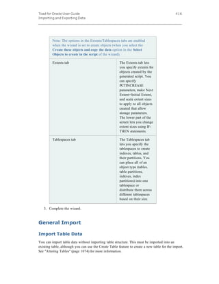 Toad for Oracle User Guide
Importing and Exporting Data
416
Note: The options in the Extents/Tablespaces tabs are enabled
when the wizard is set to create objects (when you select the
Create these objects and copy the data option in the Select
Objects to create in the script of the wizard).
Extents tab The Extents tab lets
you specify extents for
objects created by the
generated script. You
can specify
PCTINCREASE
parameters, make Next
Extent=Initial Extent,
and scale extent sizes
to apply to all objects
created that allow
storage parameters.
The lower part of the
screen lets you change
extent sizes using IF-
THEN statements.
Tablespaces tab The Tablespaces tab
lets you specify the
tablespaces to create
indexes, tables, and
their partitions. You
can place all of an
object type (tables.
table partitions,
indexes, index
partitions) into one
tablespace or
distribute them across
different tablespaces
based on their size.
3. Complete the wizard.
General Import
Import Table Data
You can import table data without importing table structure. This must be imported into an
existing table, although you can use the Create Table feature to create a new table for the import.
See "Altering Tables" (page 1074) for more information.
 