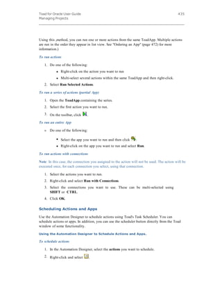 Toad for Oracle User Guide
Managing Projects
435
Using this ,method, you can run one or more actions from the same ToadApp. Multiple actions
are run in the order they appear in list view. See "Ordering an App" (page 472) for more
information.)
To run actions
1. Do one of the following:
l Right-click on the action you want to run
l Multi-select several actions within the same ToadApp and then right-click.
2. Select Run Selected Actions.
To run a series of actions (partial App)
1. Open the ToadApp containing the series.
2. Select the first action you want to run.
3. On the toolbar, click .
To run an entire App
» Do one of the following:
l Select the app you want to run and then click .
l Right-click on the app you want to run and select Run.
To run actions with connections
Note: In this case, the connection you assigned to the action will not be used. The action will be
executed once, for each connection you select, using that connection.
1. Select the actions you want to run.
2. Right-click and select Run with Connections.
3. Select the connections you want to use. These can be multi-selected using
SHIFT or CTRL.
4. Click OK.
Scheduling Actions and Apps
Use the Automation Designer to schedule actions using Toad's Task Scheduler. You can
schedule actions or apps. In addition, you can use the scheduler button directly from the Toad
window of some functionality.
Using the Automation Designer to Schedule Actions and Apps.
To schedule actions
1. In the Automation Designer, select the actions you want to schedule.
2. Right-click and select .
 