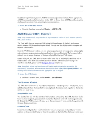 Toad for Oracle User Guide
Monitoring
522
In addition to problem diagnostics, ADDM recommends possible solutions. When appropriate,
ADDM recommends multiple solutions for the DBA to choose from. ADDM considers a variety
of changes to a system while generating its recommendations.
To access the ADDM/AWR window
» From the Database menu, select Monitor | ADDM/AWR
AWR Browser (OEM) Overview
Note: This Toad feature is only available in the commercial version of Toad with the optional
DB Admin Module.
The Toad AWR Browser supports AWR in Oracle 10g and newer. It displays performance
metrics between AWR snapshots in great detail. You can use this ability to track, compare and
organize your statistics.
From the AWR Browser window, you can select snapshots; create new snapshots; select, display
and print charts; program custom charts; and various other combinations. The browser window
makes it easy to access the power of the data collected by Oracle's AWR feature.
For the most part, the AWR Browser works in the same way as the Statspack Browser, and all
but two of the same charts are available. For more detailed information on working with
snapshots and charts, please see the Statspack Browser help topics.
Note: By default, unless you have instructed Toad to make this window accessible, this
functionality is disabled. You can restore functionality from View|Toad Options|Windows and
clicking the Available checkbox in the appropriate row of the grid.
To access the AWR Browser
» From the Database menu, select Monitor | AWR Browser.
The Browser Window
The AWR Browser window is divided into three areas: a list of snapshots, a list of charts, and a
right hand panel where charts and advice are displayed. These areas work together to display the
metrics you need to see.
Snapshot List Area
The snapshot list area lists the snapshots that have been collected by the AWR. To create charts
based on these snapshots, you can select or clear the checkbox to the left of the snapshot name.
By default, the AWR browser will select up to the most recent 24 hours worth of snapshots with
the same database start time.
Chart List Area
Several charts and grids have been built into the window, or you can easily add your own in
addition to those provided. Select or clear the checkbox to the left of the chart you want to view
 